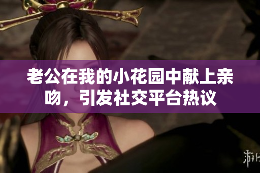 老公在我的小花园中献上亲吻，引发社交平台热议