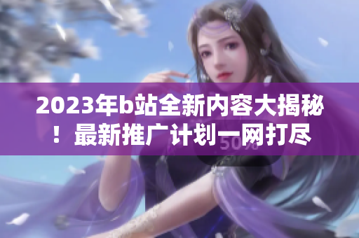 2023年b站全新内容大揭秘！最新推广计划一网打尽