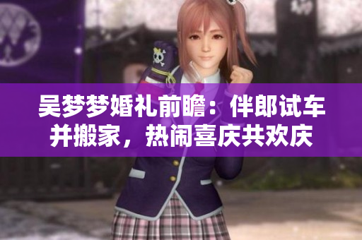 吴梦梦婚礼前瞻：伴郎试车并搬家，热闹喜庆共欢庆
