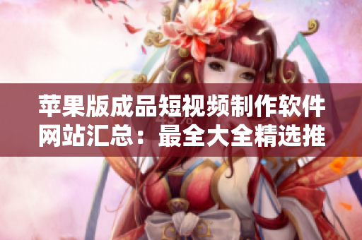 苹果版成品短视频制作软件网站汇总：最全大全精选推荐
