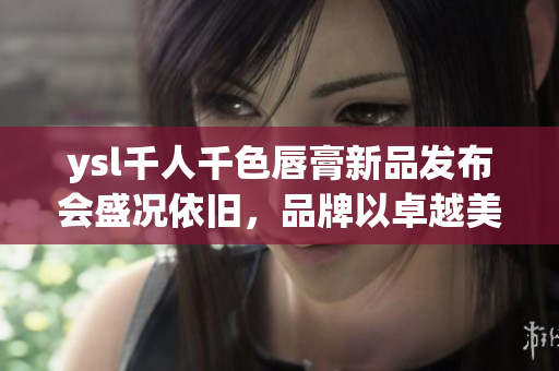 ysl千人千色唇膏新品发布会盛况依旧，品牌以卓越美颜魅力缔造时尚传奇