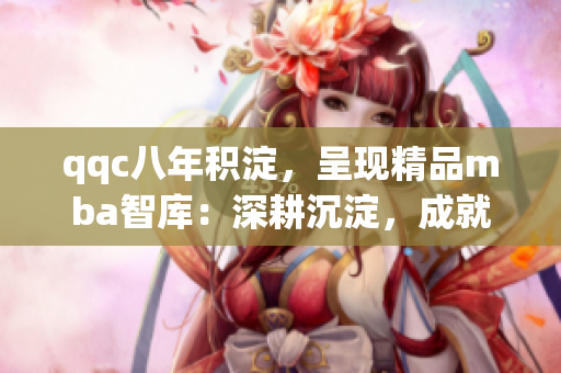 qqc八年积淀，呈现精品mba智库：深耕沉淀，成就精品实力