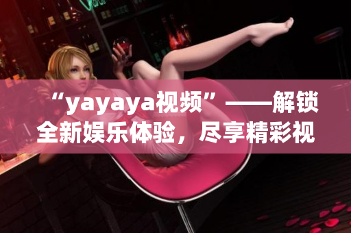 “yayaya视频”——解锁全新娱乐体验，尽享精彩视听乐趣