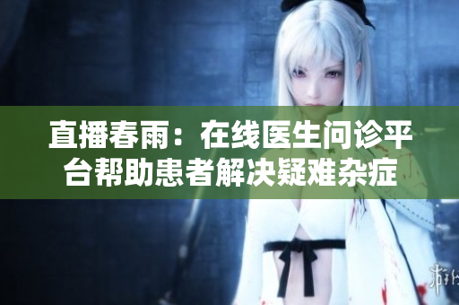 直播春雨：在线医生问诊平台帮助患者解决疑难杂症