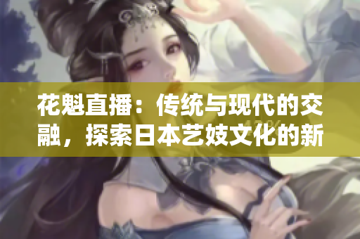 花魁直播：传统与现代的交融，探索日本艺妓文化的新魅力