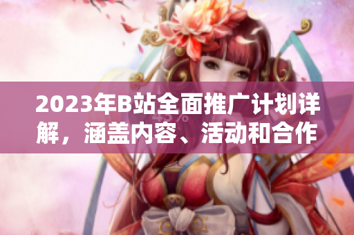 2023年B站全面推广计划详解，涵盖内容、活动和合作伙伴的全面分析