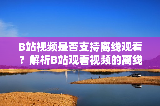B站视频是否支持离线观看？解析B站观看视频的离线缓存功能