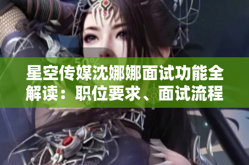 星空传媒沈娜娜面试功能全解读：职位要求、面试流程及注意事项