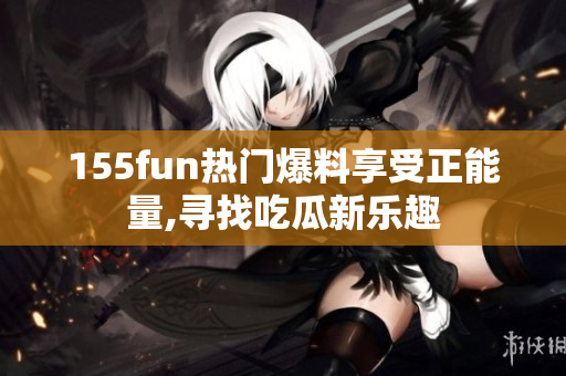 155fun热门爆料享受正能量,寻找吃瓜新乐趣