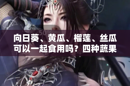 向日葵、黄瓜、榴莲、丝瓜可以一起食用吗？四种蔬果的搭配是否有益健康？