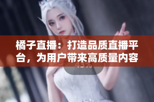 橘子直播：打造品质直播平台，为用户带来高质量内容