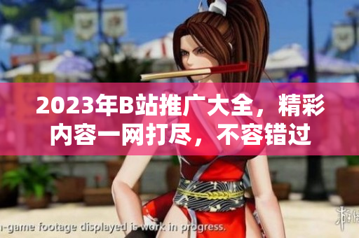2023年B站推广大全，精彩内容一网打尽，不容错过