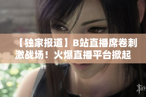 【独家报道】B站直播席卷刺激战场！火爆直播平台掀起游戏直播新风潮