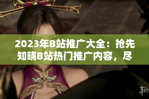 2023年B站推广大全：抢先知晓B站热门推广内容，尽揽全新营销机遇