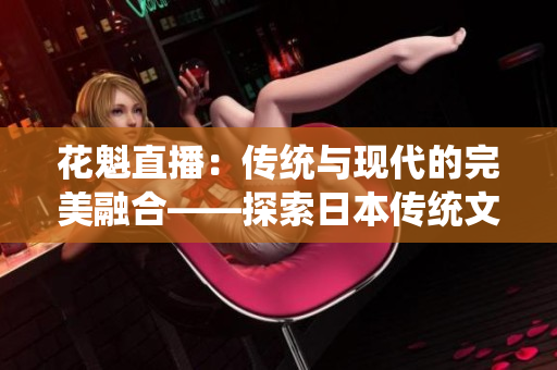 花魁直播：传统与现代的完美融合——探索日本传统文化与网络直播的奇妙结合