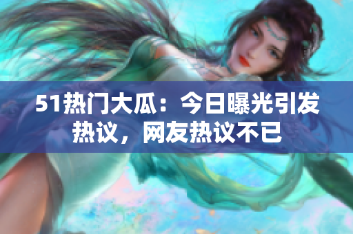 51热门大瓜：今日曝光引发热议，网友热议不已