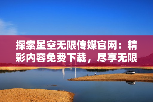 探索星空无限传媒官网：精彩内容免费下载，尽享无限乐趣