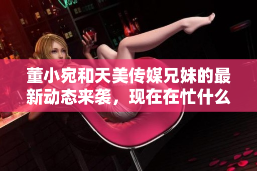 董小宛和天美传媒兄妹的最新动态来袭，现在在忙什么？