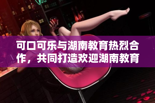 可口可乐与湖南教育热烈合作，共同打造欢迎湖南教育项目