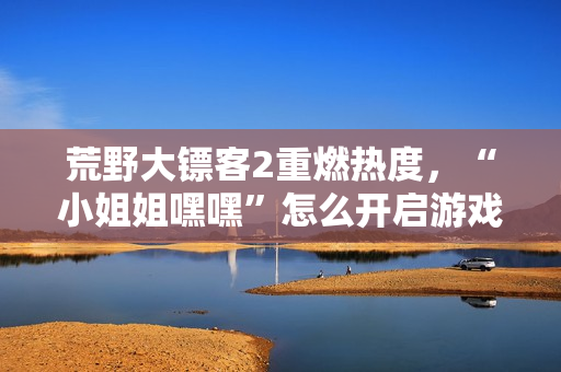 荒野大镖客2重燃热度，“小姐姐嘿嘿”怎么开启游戏新旅程