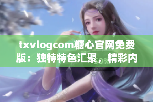 txvlogcom糖心官网免费版：独特特色汇聚，精彩内容尽在其中