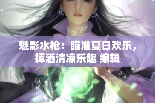魅影水枪：瞄准夏日欢乐，挥洒清凉乐趣 编辑