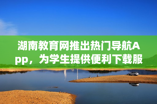 湖南教育网推出热门导航App，为学生提供便利下载服务
