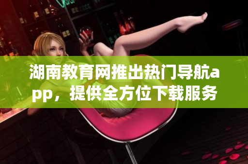 湖南教育网推出热门导航app，提供全方位下载服务