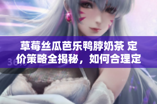草莓丝瓜芭乐鸭脖奶茶 定价策略全揭秘，如何合理定价打造市场热门款，价格策略揭示奥秘