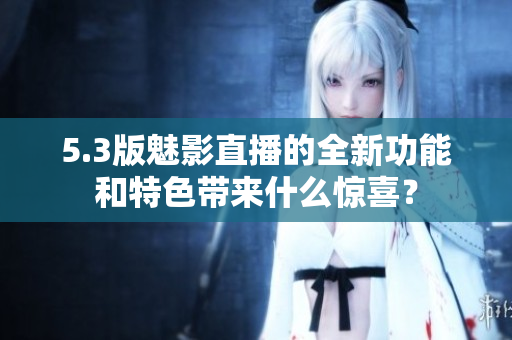 5.3版魅影直播的全新功能和特色带来什么惊喜？