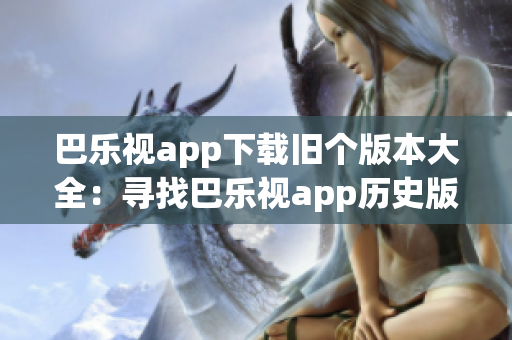 巴乐视app下载旧个版本大全：寻找巴乐视app历史版本，轻松解决兼容性问题