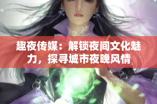 趣夜传媒：解锁夜间文化魅力，探寻城市夜晚风情