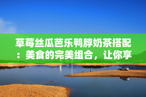 草莓丝瓜芭乐鸭脖奶茶搭配：美食的完美组合，让你享受独特口味！