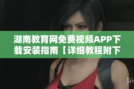 湖南教育网免费视频APP下载安装指南【详细教程附下载链接】