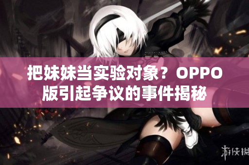 把妹妹当实验对象？OPPO版引起争议的事件揭秘