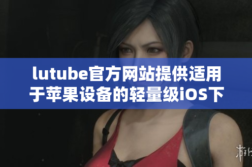 lutube官方网站提供适用于苹果设备的轻量级iOS下载版