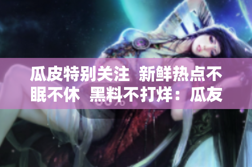 瓜皮特别关注  新鲜热点不眠不休  黑料不打烊：瓜友们的吃瓜狂欢