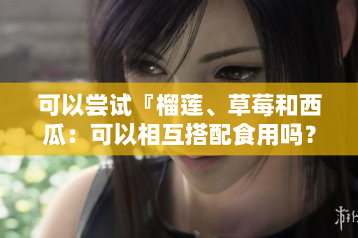 可以尝试『榴莲、草莓和西瓜：可以相互搭配食用吗？』
