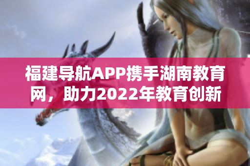 福建导航APP携手湖南教育网，助力2022年教育创新助力管理
