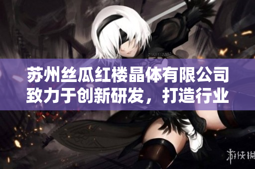 苏州丝瓜红楼晶体有限公司致力于创新研发，打造行业领先地位