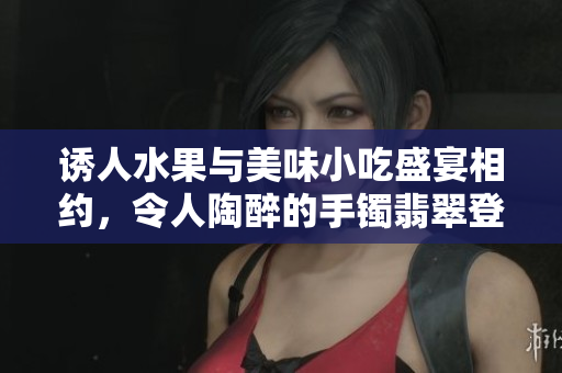 诱人水果与美味小吃盛宴相约，令人陶醉的手镯翡翠登场