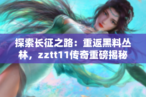 探索长征之路：重返黑料丛林，zztt11传奇重磅揭秘