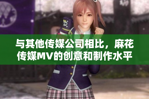 与其他传媒公司相比，麻花传媒MV的创意和制作水平为何脱颖而出？