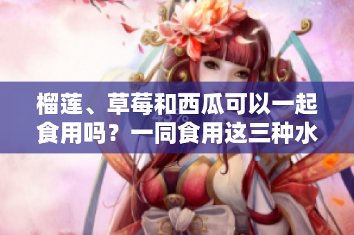 榴莲、草莓和西瓜可以一起食用吗？一同食用这三种水果的好处及注意事项