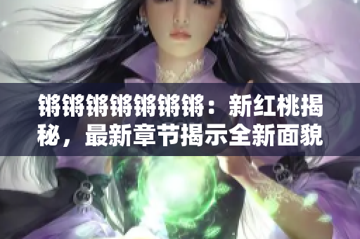 锵锵锵锵锵锵锵：新红桃揭秘，最新章节揭示全新面貌