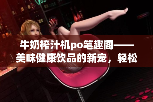 牛奶榨汁机po笔趣阁——美味健康饮品的新宠，轻松榨取多种果蔬汁！