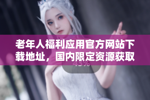 老年人福利应用官方网站下载地址，国内限定资源获取技巧！