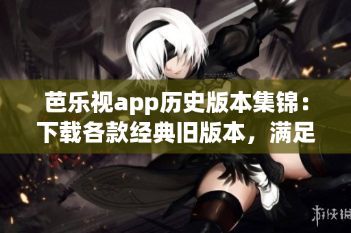 芭乐视app历史版本集锦：下载各款经典旧版本，满足不同需求