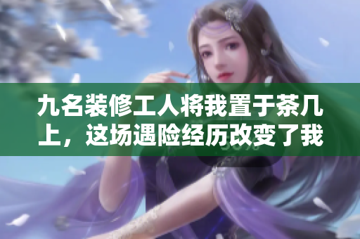 九名装修工人将我置于茶几上，这场遇险经历改变了我的一生