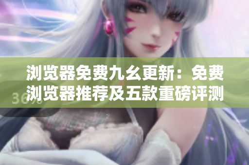 浏览器免费九幺更新：免费浏览器推荐及五款重磅评测！